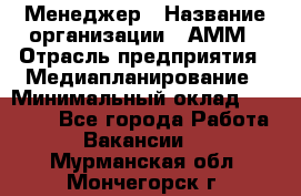 Менеджер › Название организации ­ АММ › Отрасль предприятия ­ Медиапланирование › Минимальный оклад ­ 30 000 - Все города Работа » Вакансии   . Мурманская обл.,Мончегорск г.